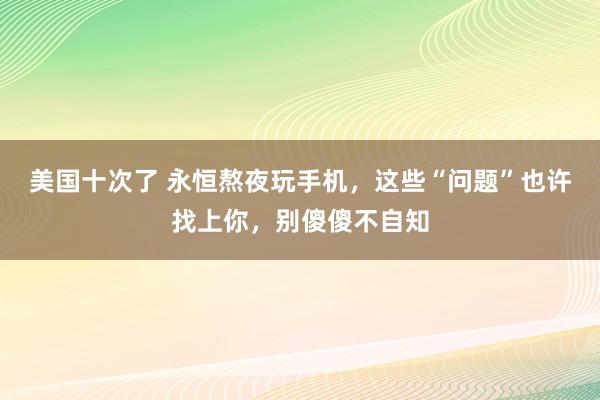 美国十次了 永恒熬夜玩手机，这些“问题”也许找上你，别傻傻不自知