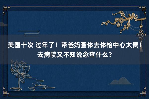 美国十次 过年了！带爸妈查体去体检中心太贵！去病院又不知说念查什么？