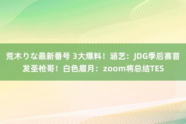 荒木りな最新番号 3大爆料！涵艺：JDG季后赛首发圣枪哥！白色眉月：zoom将总结TES