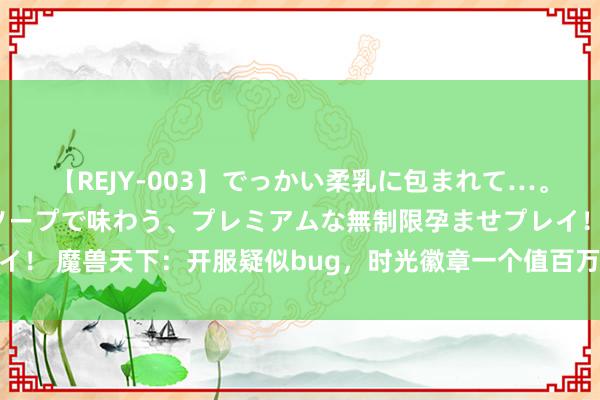 【REJY-003】でっかい柔乳に包まれて…。最高級ヌルヌル中出しソープで味わう、プレミアムな無制限孕ませプレイ！ 魔兽天下：开服疑似bug，时光徽章一个值百万，玩家狂卷千万G币！