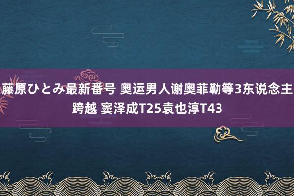 藤原ひとみ最新番号 奥运男人谢奥菲勒等3东说念主跨越 窦泽成T25袁也淳T43