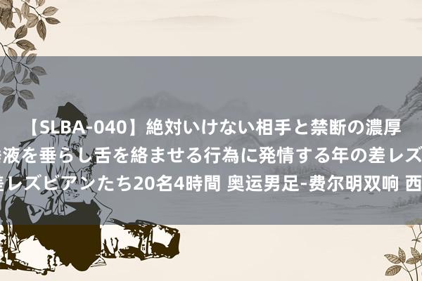 【SLBA-040】絶対いけない相手と禁断の濃厚ベロキス 戸惑いつつも唾液を垂らし舌を絡ませる行為に発情する年の差レズビアンたち20名4時間 奥运男足-费尔明双响 西班牙3-0日本进四强