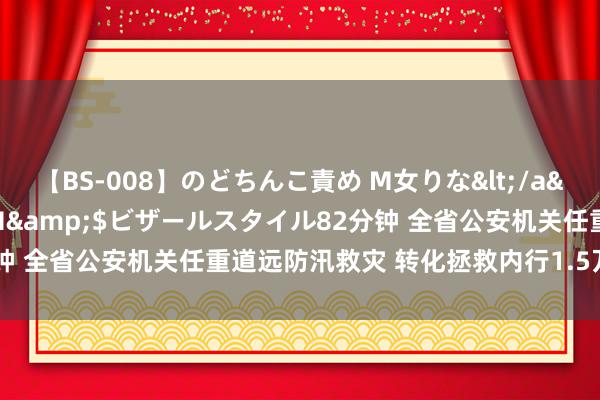 【BS-008】のどちんこ責め M女りな</a>2015-02-27RASH&$ビザールスタイル82分钟 全省公安机关任重道远防汛救灾 转化拯救内行1.5万余东说念主次