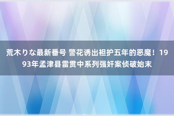 荒木りな最新番号 警花诱出袒护五年的恶魔！1993年孟津县雷贯中系列强奸案侦破始末