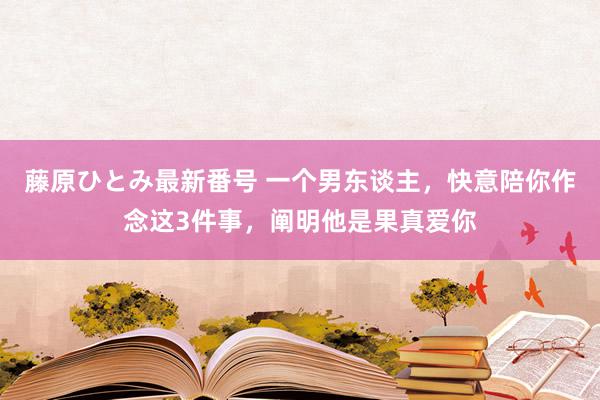 藤原ひとみ最新番号 一个男东谈主，快意陪你作念这3件事，阐明他是果真爱你