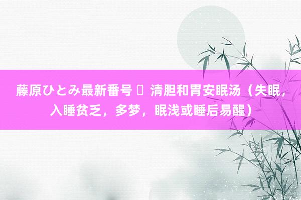 藤原ひとみ最新番号 ​清胆和胃安眠汤（失眠，入睡贫乏，多梦，眠浅或睡后易醒）