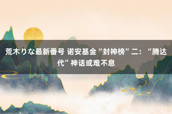 荒木りな最新番号 诺安基金“封神榜”二：“腾达代”神话或难不息