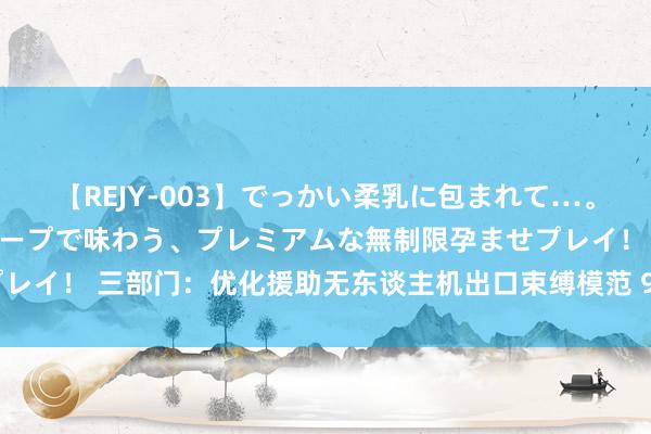 【REJY-003】でっかい柔乳に包まれて…。最高級ヌルヌル中出しソープで味わう、プレミアムな無制限孕ませプレイ！ 三部门：优化援助无东谈主机出口束缚模范 9月1日起认真实施