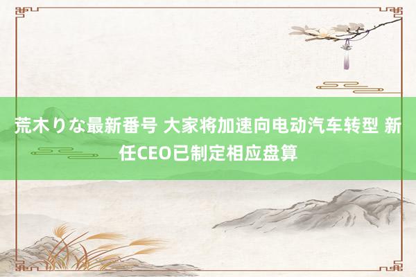 荒木りな最新番号 大家将加速向电动汽车转型 新任CEO已制定相应盘算