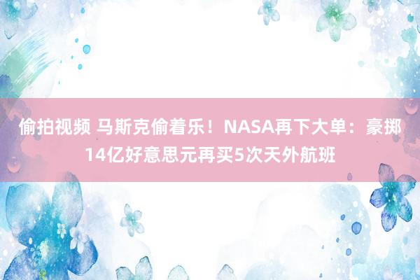 偷拍视频 马斯克偷着乐！NASA再下大单：豪掷14亿好意思元再买5次天外航班