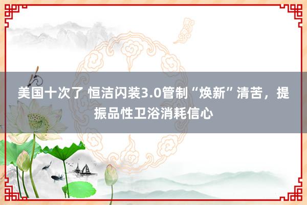 美国十次了 恒洁闪装3.0管制“焕新”清苦，提振品性卫浴消耗信心