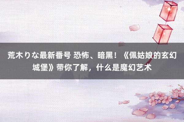 荒木りな最新番号 恐怖、暗黑！《佩姑娘的玄幻城堡》带你了解，什么是魔幻艺术