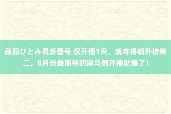 藤原ひとみ最新番号 仅开播1天，就夺得飙升榜第二，8月份最期待的黑马剧开播就爆了！