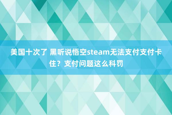 美国十次了 黑听说悟空steam无法支付支付卡住？支付问题这么科罚