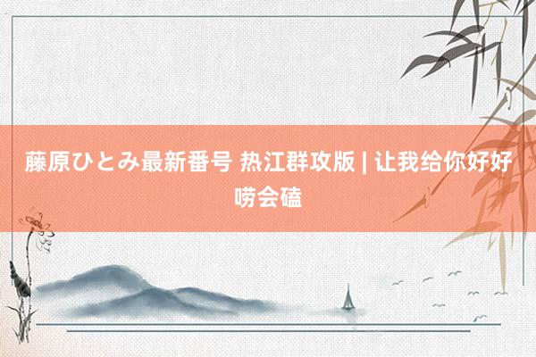 藤原ひとみ最新番号 热江群攻版 | 让我给你好好唠会磕