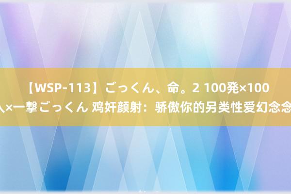 【WSP-113】ごっくん、命。2 100発×100人×一撃ごっくん 鸡奸颜射：骄傲你的另类性爱幻念念！