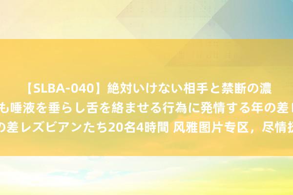 【SLBA-040】絶対いけない相手と禁断の濃厚ベロキス 戸惑いつつも唾液を垂らし舌を絡ませる行為に発情する年の差レズビアンたち20名4時間 风雅图片专区，尽情抚玩好意思好视觉盛宴