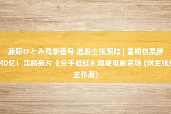 藤原ひとみ最新番号 港股主张跟踪 | 暑期档票房破40亿！沈腾新片《合手娃娃》燃烧电影商场 (附主张股)