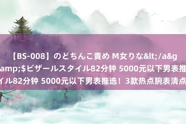 【BS-008】のどちんこ責め M女りな</a>2015-02-27RASH&$ビザールスタイル82分钟 5000元以下男表推选！3款热点腕表清点！