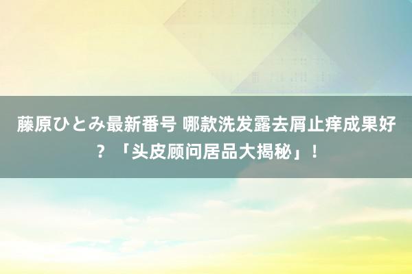 藤原ひとみ最新番号 哪款洗发露去屑止痒成果好？「头皮顾问居品大揭秘」！