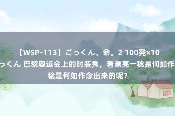 【WSP-113】ごっくん、命。2 100発×100人×一撃ごっくん 巴黎奥运会上的时装秀，看漂亮一稔是何如作念出来的呢？