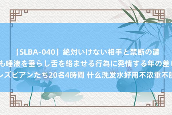 【SLBA-040】絶対いけない相手と禁断の濃厚ベロキス 戸惑いつつも唾液を垂らし舌を絡ませる行為に発情する年の差レズビアンたち20名4時間 什么洗发水好用不浓重不脱发？匡助你重拾浓密发量