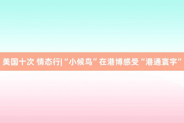 美国十次 情态行|“小候鸟”在港博感受“港通寰宇”