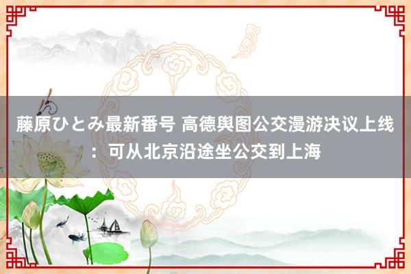 藤原ひとみ最新番号 高德舆图公交漫游决议上线：可从北京沿途坐公交到上海