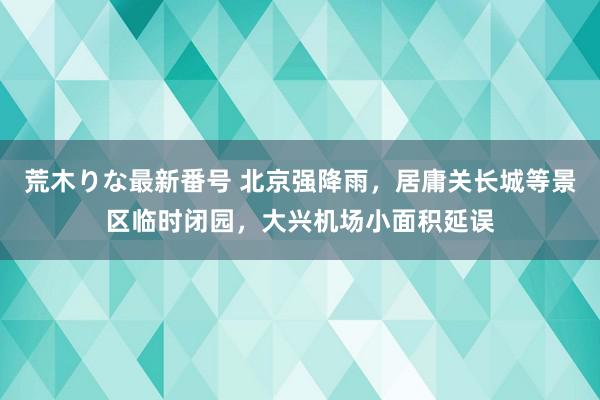 荒木りな最新番号 北京强降雨，居庸关长城等景区临时闭园，大兴机场小面积延误