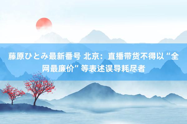 藤原ひとみ最新番号 北京：直播带货不得以“全网最廉价”等表述误导耗尽者