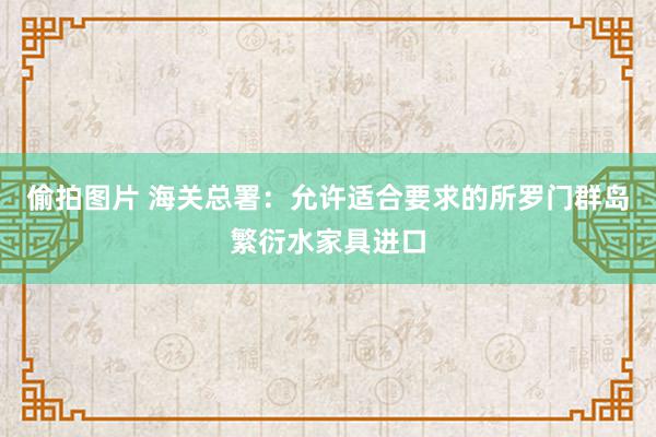 偷拍图片 海关总署：允许适合要求的所罗门群岛繁衍水家具进口