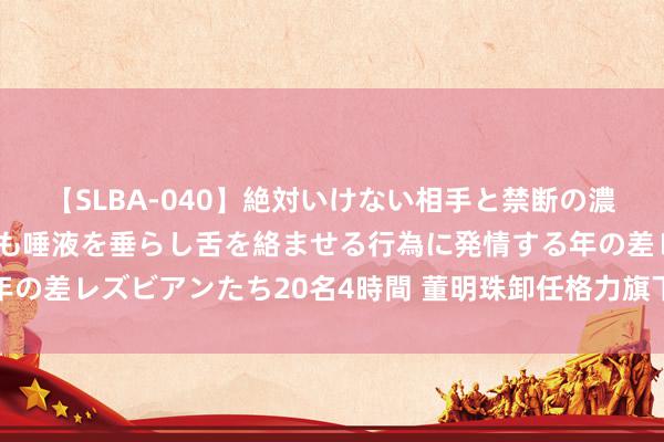 【SLBA-040】絶対いけない相手と禁断の濃厚ベロキス 戸惑いつつも唾液を垂らし舌を絡ませる行為に発情する年の差レズビアンたち20名4時間 董明珠卸任格力旗下医疗装备公司职务