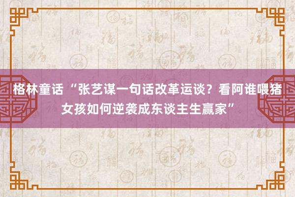 格林童话 “张艺谋一句话改革运谈？看阿谁喂猪女孩如何逆袭成东谈主生赢家”