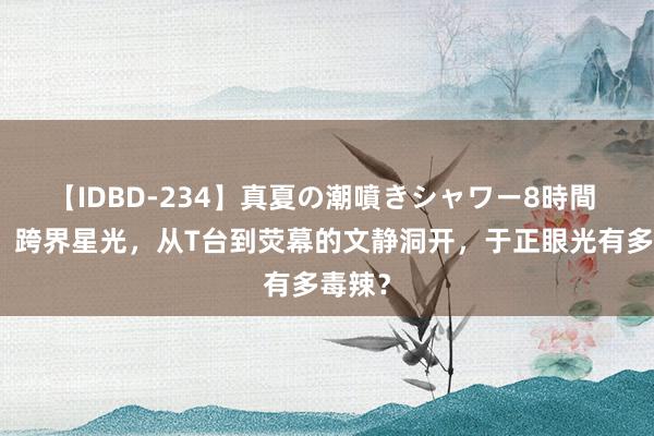 【IDBD-234】真夏の潮噴きシャワー8時間 许凯：跨界星光，从T台到荧幕的文静洞开，于正眼光有多毒辣？