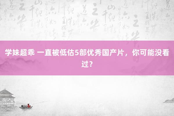 学妹超乖 一直被低估5部优秀国产片，你可能没看过？