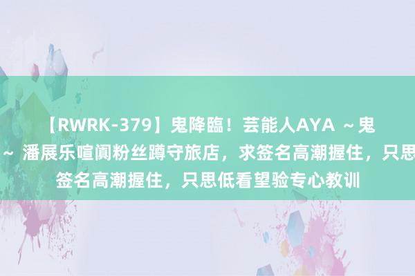 【RWRK-379】鬼降臨！芸能人AYA ～鬼シリーズ全制覇！～ 潘展乐喧阗粉丝蹲守旅店，求签名高潮握住，只思低看望验专心教训