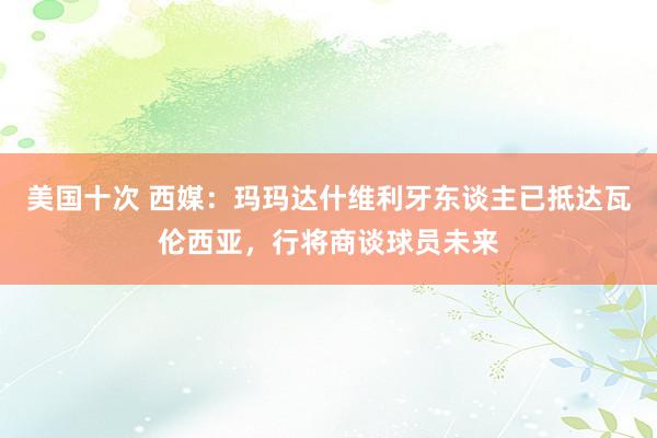 美国十次 西媒：玛玛达什维利牙东谈主已抵达瓦伦西亚，行将商谈球员未来