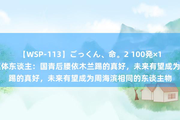 【WSP-113】ごっくん、命。2 100発×100人×一撃ごっくん 媒体东谈主：国青后腰依木兰踢的真好，未来有望成为周海滨相同的东谈主物