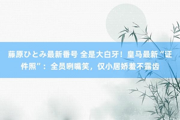 藤原ひとみ最新番号 全是大白牙！皇马最新“证件照”：全员咧嘴笑，仅小居娇羞不露齿