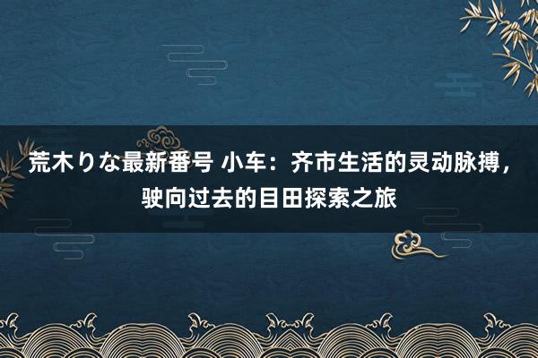 荒木りな最新番号 小车：齐市生活的灵动脉搏，驶向过去的目田探索之旅