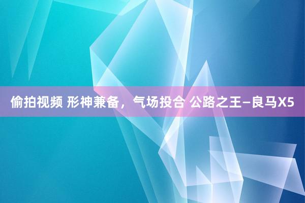 偷拍视频 形神兼备，气场投合 公路之王—良马X5