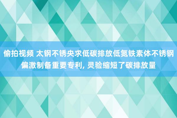 偷拍视频 太钢不锈央求低碳排放低氮铁素体不锈钢偏激制备重要专利, 灵验缩短了碳排放量