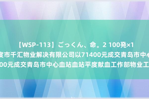 【WSP-113】ごっくん、命。2 100発×100人×一撃ごっくん 平度市千汇物业解决有限公司以71400元成交青岛市中心血站血站平度献血工作部物业工作技俩