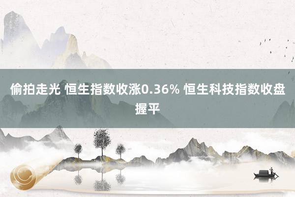 偷拍走光 恒生指数收涨0.36% 恒生科技指数收盘握平