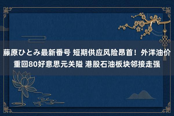 藤原ひとみ最新番号 短期供应风险昂首！外洋油价重回80好意思元关隘 港股石油板块邻接走强