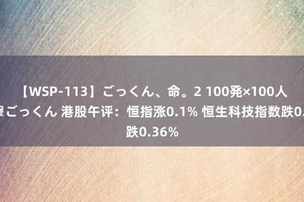 【WSP-113】ごっくん、命。2 100発×100人×一撃ごっくん 港股午评：恒指涨0.1% 恒生科技指数跌0.36%