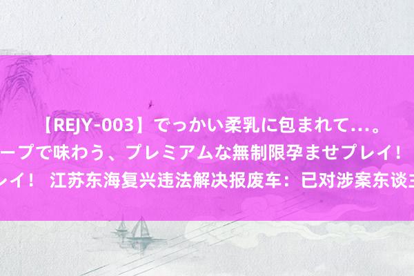 【REJY-003】でっかい柔乳に包まれて…。最高級ヌルヌル中出しソープで味わう、プレミアムな無制限孕ませプレイ！ 江苏东海复兴违法解决报废车：已对涉案东谈主员和商户立案访问