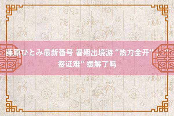 藤原ひとみ最新番号 暑期出境游“热力全开”，“签证难”缓解了吗