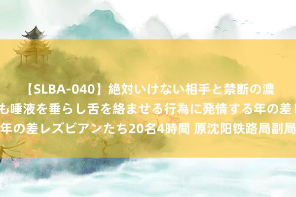 【SLBA-040】絶対いけない相手と禁断の濃厚ベロキス 戸惑いつつも唾液を垂らし舌を絡ませる行為に発情する年の差レズビアンたち20名4時間 原沈阳铁路局副局长江涛被决定逮捕