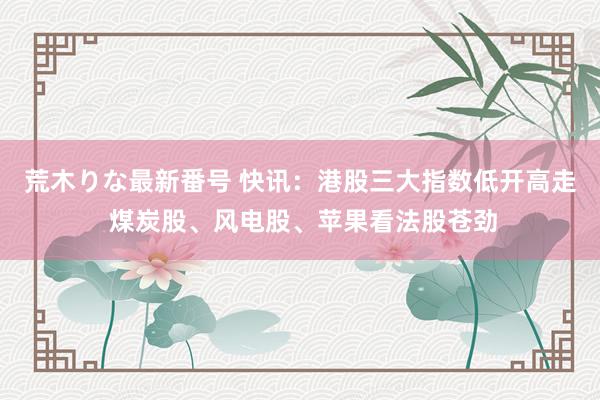 荒木りな最新番号 快讯：港股三大指数低开高走 煤炭股、风电股、苹果看法股苍劲